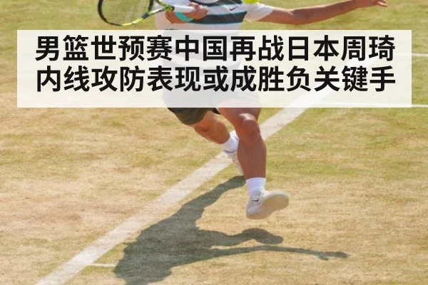 男篮世预赛中国再战日本周琦内线攻防表现或成胜负关键手
