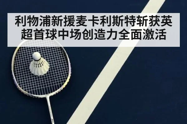 利物浦新援麦卡利斯特斩获英超首球中场创造力全面激活