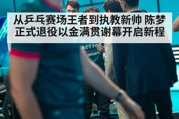 从乒乓赛场王者到执教新帅 陈梦正式退役以金满贯谢幕开启新程